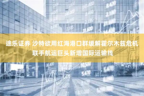 途乐证券 沙特欲用红海港口群缓解霍尔木兹危机 联手航运巨头新增国际运输线