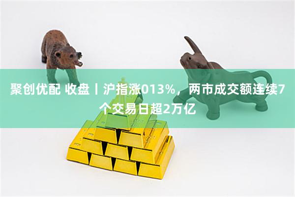 聚创优配 收盘丨沪指涨013%，两市成交额连续7个交易日超2万亿