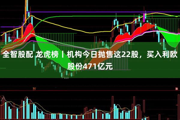 全智股配 龙虎榜丨机构今日抛售这22股，买入利欧股份471亿元