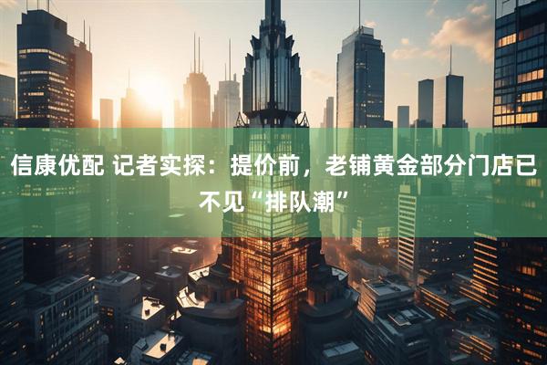 信康优配 记者实探：提价前，老铺黄金部分门店已不见“排队潮”