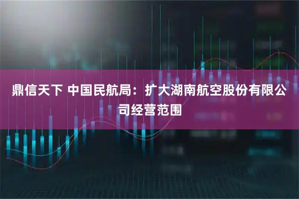 鼎信天下 中国民航局：扩大湖南航空股份有限公司经营范围