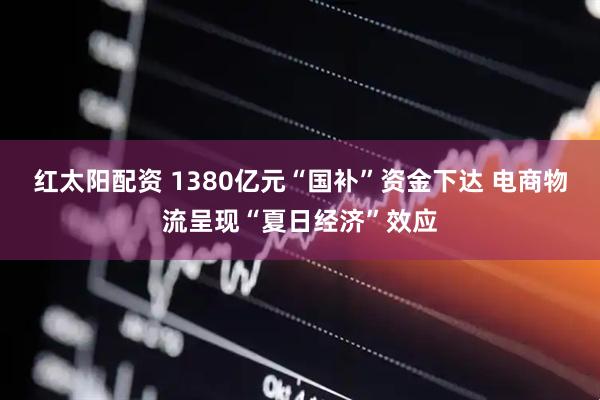 红太阳配资 1380亿元“国补”资金下达 电商物流呈现“夏日经济”效应