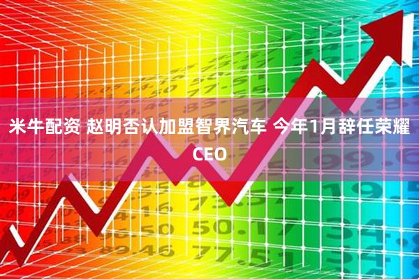 米牛配资 赵明否认加盟智界汽车 今年1月辞任荣耀CEO