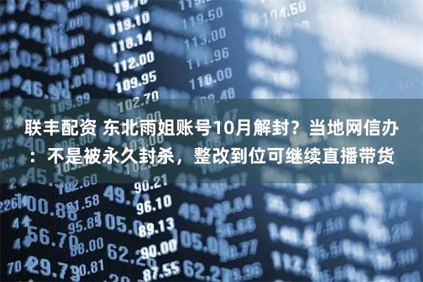 联丰配资 东北雨姐账号10月解封？当地网信办：不是被永久封杀，整改到位可继续直播带货