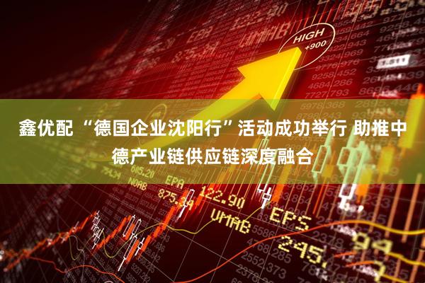 鑫优配 “德国企业沈阳行”活动成功举行 助推中德产业链供应链深度融合