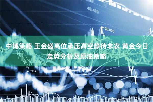 中博策略 王金盛高位承压高空静待非农 黄金今日走势分析及原油策略