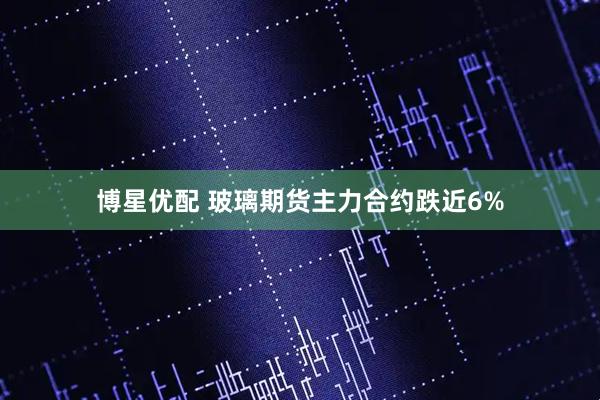 博星优配 玻璃期货主力合约跌近6%