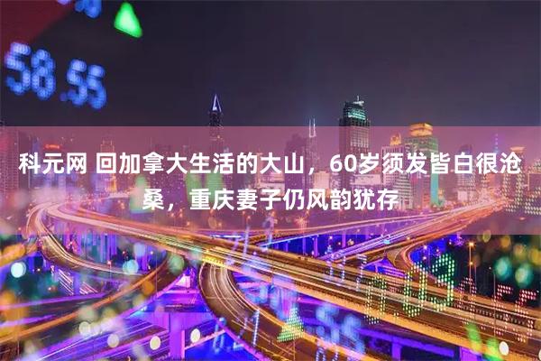 科元网 回加拿大生活的大山，60岁须发皆白很沧桑，重庆妻子仍风韵犹存