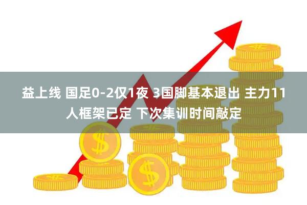 益上线 国足0-2仅1夜 3国脚基本退出 主力11人框架已定 下次集训时间敲定