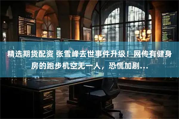 精选期货配资 张雪峰去世事件升级！网传有健身房的跑步机空无一人，恐慌加剧…