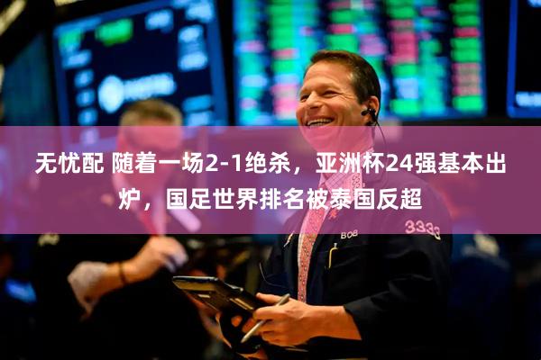 无忧配 随着一场2-1绝杀，亚洲杯24强基本出炉，国足世界排名被泰国反超