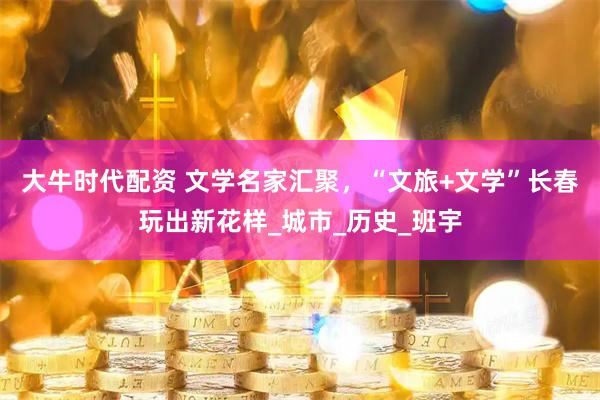 大牛时代配资 文学名家汇聚，“文旅+文学”长春玩出新花样_城市_历史_班宇