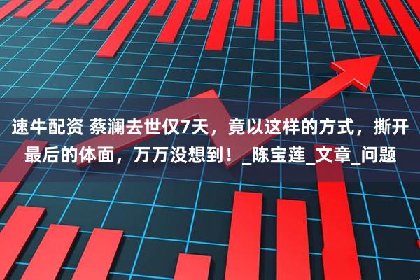 速牛配资 蔡澜去世仅7天，竟以这样的方式，撕开最后的体面，万万没想到！_陈宝莲_文章_问题
