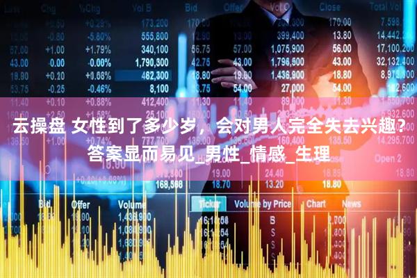 云操盘 女性到了多少岁，会对男人完全失去兴趣？答案显而易见_男性_情感_生理