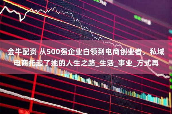 金牛配资 从500强企业白领到电商创业者，私域电商托起了她的人生之路_生活_事业_方式再