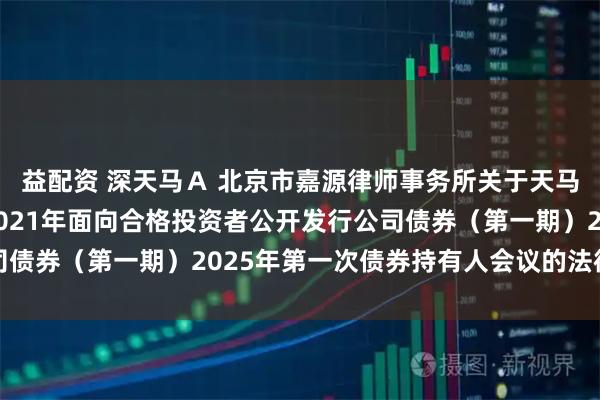 益配资 深天马Ａ 北京市嘉源律师事务所关于天马微电子股份有限公司2021年面向合格投资者公开发行公司债券（第一期）2025年第一次债券持有人会议的法律意见书