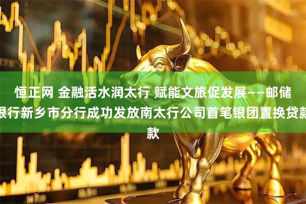 恒正网 金融活水润太行 赋能文旅促发展——邮储银行新乡市分行成功发放南太行公司首笔银团置换贷款