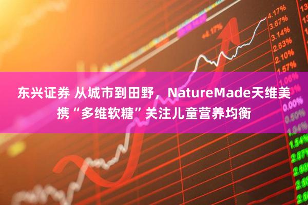 东兴证券 从城市到田野，NatureMade天维美携“多维软糖”关注儿童营养均衡