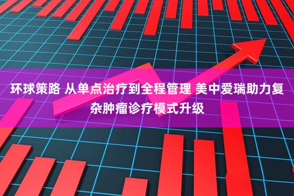 环球策路 从单点治疗到全程管理 美中爱瑞助力复杂肿瘤诊疗模式升级