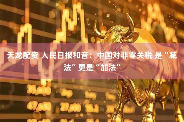 天龙配资 人民日报和音：中国对非零关税 是“减法”更是“加法”