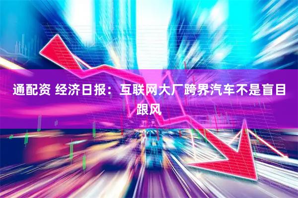 通配资 经济日报：互联网大厂跨界汽车不是盲目跟风