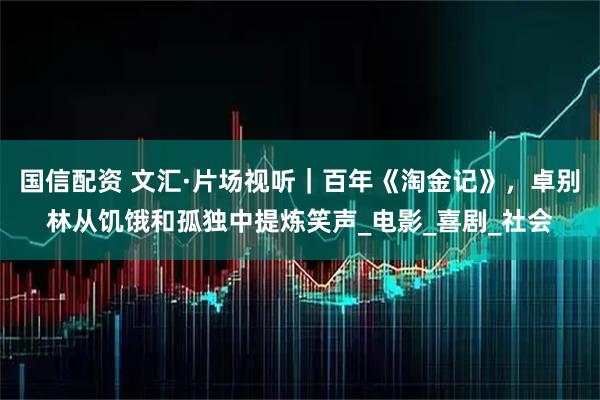 国信配资 文汇·片场视听｜百年《淘金记》，卓别林从饥饿和孤独中提炼笑声_电影_喜剧_社会