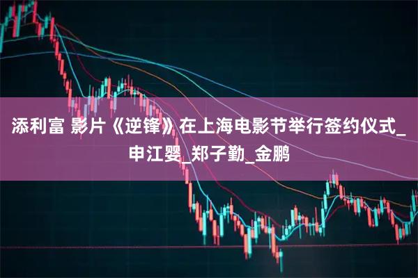 添利富 影片《逆锋》在上海电影节举行签约仪式_申江婴_郑子勤_金鹏
