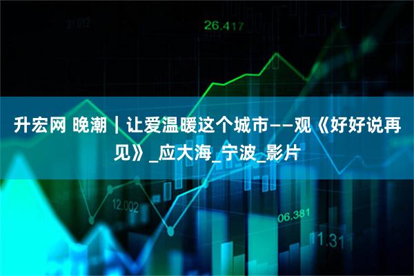升宏网 晚潮｜让爱温暖这个城市——观《好好说再见》_应大海_宁波_影片