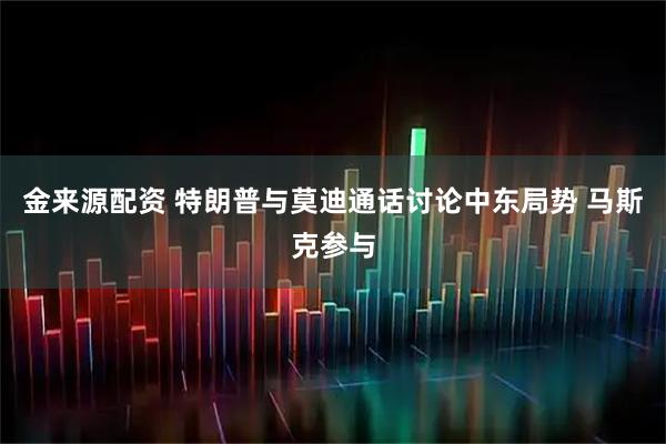 金来源配资 特朗普与莫迪通话讨论中东局势 马斯克参与