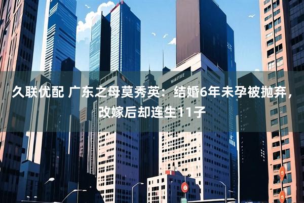 久联优配 广东之母莫秀英：结婚6年未孕被抛弃，改嫁后却连生11子
