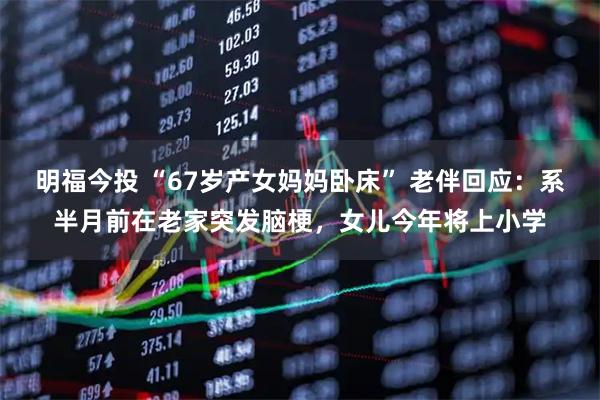明福今投 “67岁产女妈妈卧床” 老伴回应：系半月前在老家突发脑梗，女儿今年将上小学