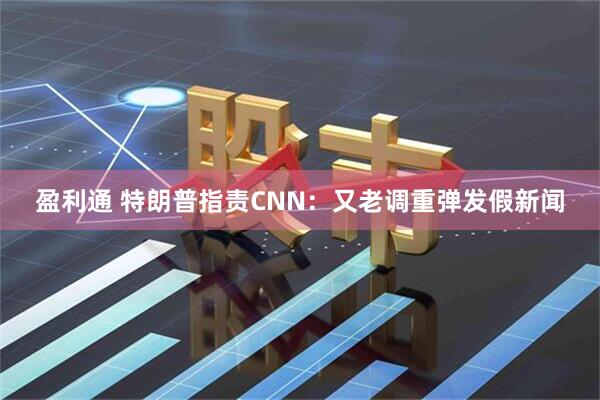 盈利通 特朗普指责CNN：又老调重弹发假新闻