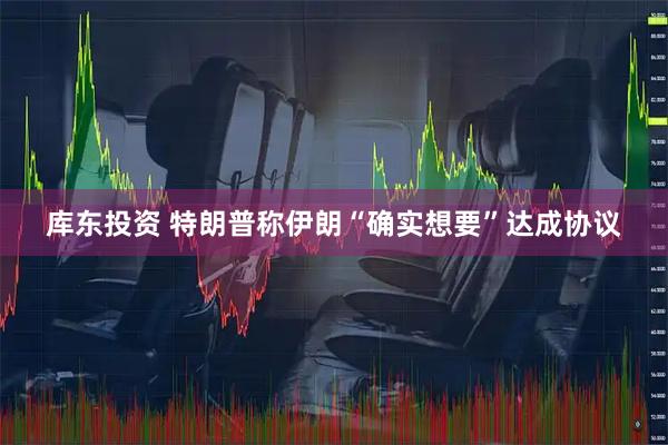 库东投资 特朗普称伊朗“确实想要”达成协议