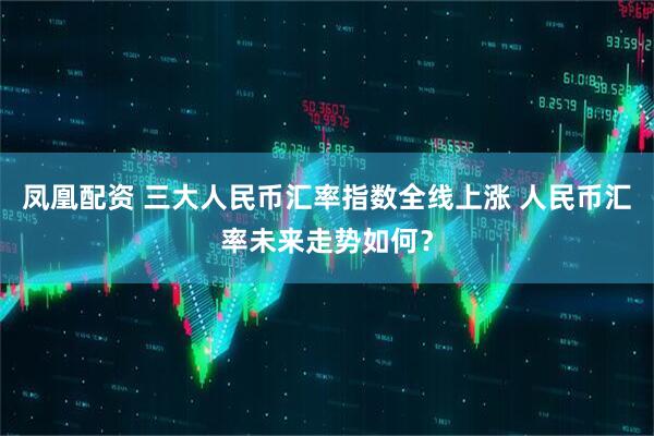 凤凰配资 三大人民币汇率指数全线上涨 人民币汇率未来走势如何？