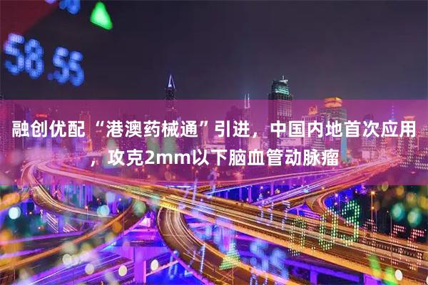 融创优配 “港澳药械通”引进，中国内地首次应用，攻克2mm以下脑血管动脉瘤