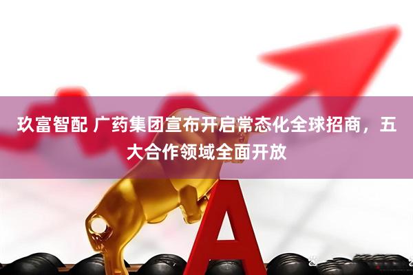 玖富智配 广药集团宣布开启常态化全球招商,五大合作领域全面开放
