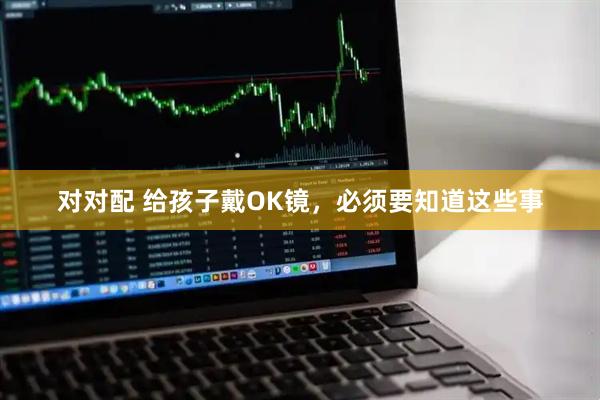 对对配 给孩子戴OK镜，必须要知道这些事