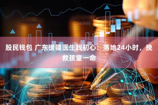股民钱包 广东援疆医生践初心：落地24小时，挽救孩童一命