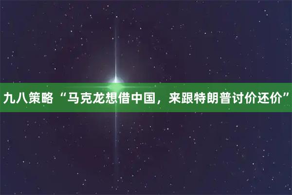 九八策略 “马克龙想借中国,来跟特朗普讨价还价”