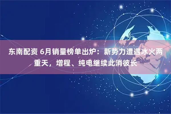 东南配资 6月销量榜单出炉：新势力遭遇冰火两重天，增程、纯电继续此消彼长