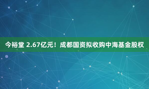 今裕堂 2.67亿元！成都国资拟收购中海基金股权