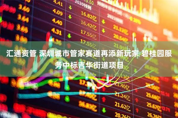 汇通资管 深圳城市管家赛道再添新玩家 碧桂园服务中标吉华街道项目