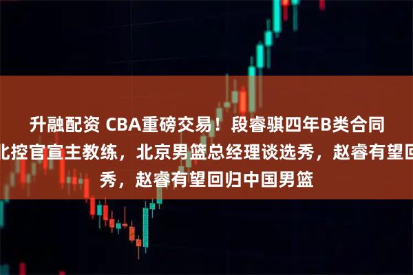 升融配资 CBA重磅交易！段睿骐四年B类合同签约辽宁，北控官宣主教练，北京男篮总经理谈选秀，赵睿有望回归中国男篮