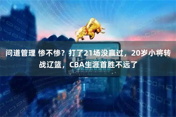 问道管理 惨不惨?打了21场没赢过,20岁小将转战辽篮,CBA生涯首胜不远了