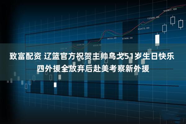 致富配资 辽篮官方祝贺主帅乌戈51岁生日快乐 四外援全放弃后赴美考察新外援